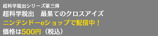 超科学脱出シリーズ第三弾 超科学脱出　最果てのクロスアイズ ニンテンドーeショップで配信中！ 価格は500円（税込） 