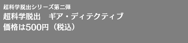 超科学脱出シリーズ第二弾 超科学脱出　ギア・ディテクティブ 価格は500円（税込） 