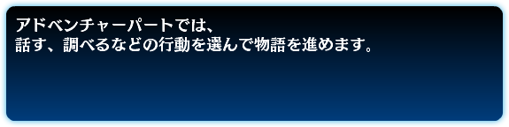 アドベンチャーパートでは、 話す、調べるなどの行動を選んで物語を進めます。