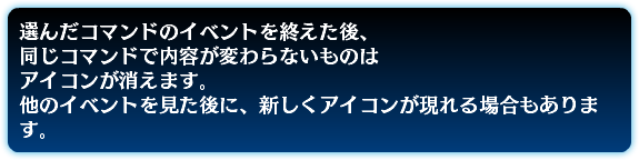 選んだコマンドのイベントを終えた後、 同じコマンドで内容が変わらないものは アイコンが消えます。 他のイベントを見た後に、新しくアイコンが現れる場合もあります。