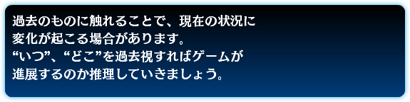 過去のものに触れることで、現在の状況に 変化が起こる場合があります。 “いつ”、“どこ”を過去視すればゲームが 進展するのか推理していきましょう。