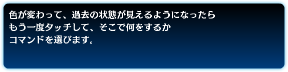 色が変わって、過去の状態が見えるようになったら もう一度タッチして、そこで何をするか コマンドを選びます。