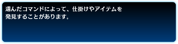 選んだコマンドによって、仕掛けやアイテムを 発見することがあります。