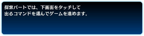 探索パートでは、下画面をタッチして 出るコマンドを選んでゲームを進めます。
