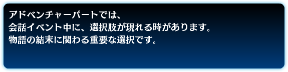アドベンチャーパートでは、 会話イベント中に、選択肢が現れる時があります。 物語の結末に関わる重要な選択です。