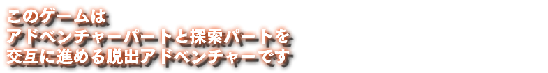 このゲームは アドベンチャーパートと探索パートを 交互に進める脱出アドベンチャーです