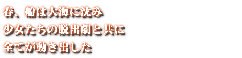 春、船は大海に沈み 少女たちの脱出劇と共に 全てが動き出した