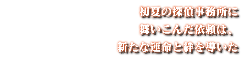 初夏の探偵事務所に 舞いこんだ依頼は、 新たな運命と絆を導いた
